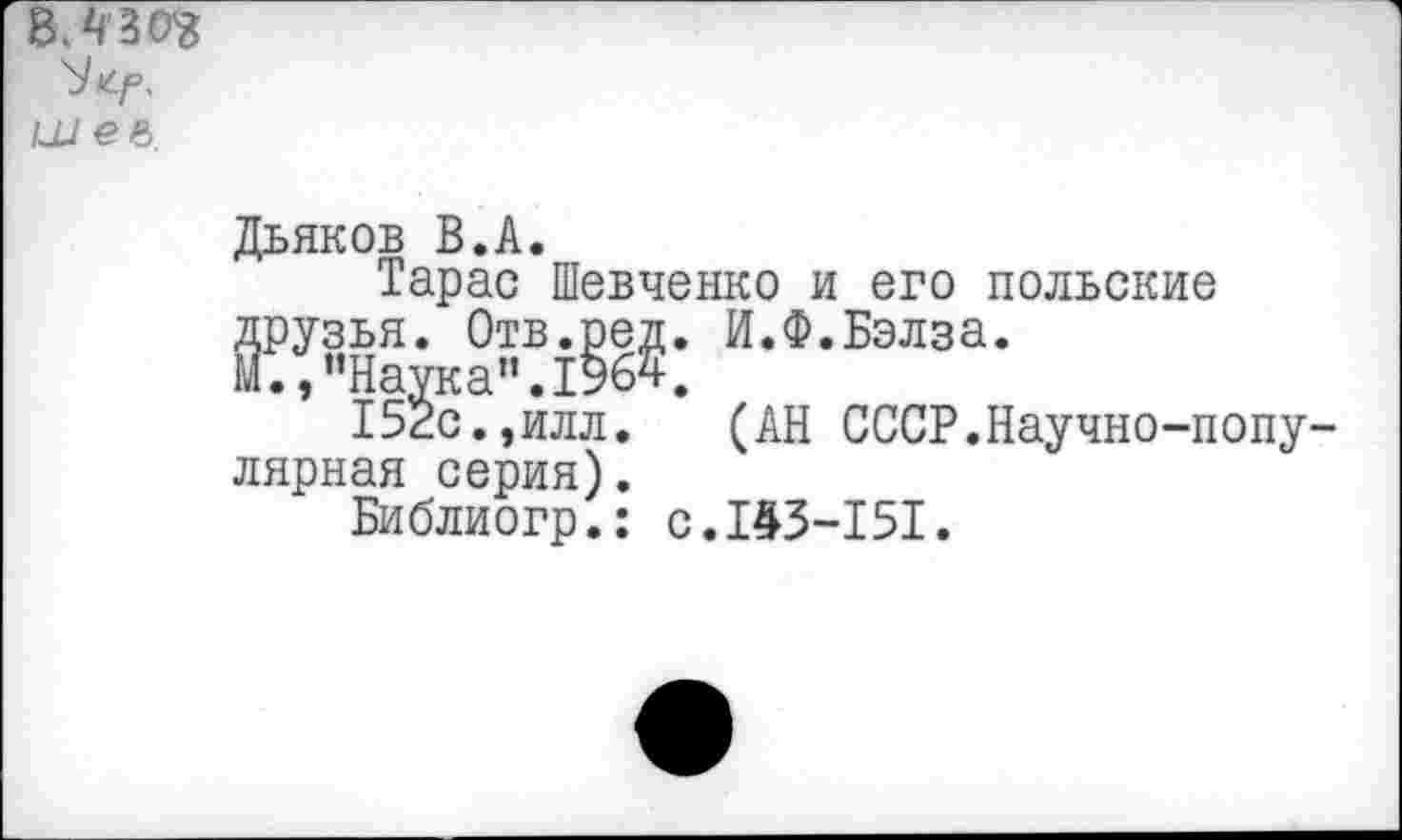 ﻿ВЛ 30$
шее
Дьяков В.А.
Тарас Шевченко и его польские друзья. Отв.ред. И.Ф.Бэлза.
М.,“Наука”.1964.
152с.,илл. (АН СССР.Научно-попу лярная серия).
Библиогр.: с.143-151.